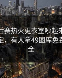 CBA季后赛热火更衣室吵起来了，瞬间不淡定，有人拿49图库免费资料大全