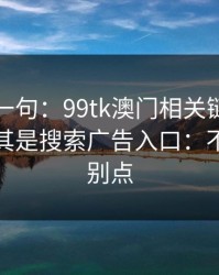 真心劝一句：99tk澳门相关链接别乱点，尤其是搜索广告入口：不确定就别点