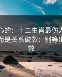 说句扎心的：十二生肖最伤人的不是输赢，而是关系破裂：别等出事才补救