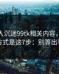 如果家人沉迷99tk相关内容，最有效的沟通方式是这7步：别等出事才补救