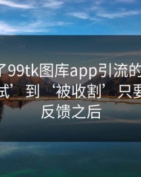 我整理了99tk图库app引流的时间线：从‘试试’到‘被收割’只要几次小反馈之后
