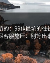 说句难听的：99tk最坑的往往不是内容，是假客服施压：别等出事才补救