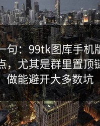 真心劝一句：99tk图库手机版相关链接别乱点，尤其是群里置顶链接：照做能避开大多数坑