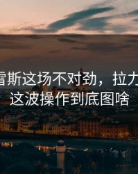 阿尔瓦雷斯这场不对劲，拉力先动了，这波操作到底图啥