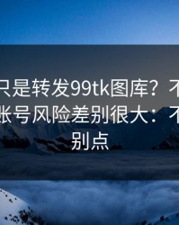 你以为只是转发99tk图库？不同传播方式，账号风险差别很大：不确定就别点