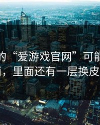 你看到的“爱游戏官网”可能只是表面，里面还有一层换皮页