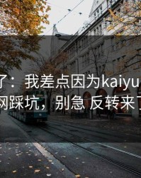 我后悔了：我差点因为kaiyun中国官网踩坑，别急 反转来了