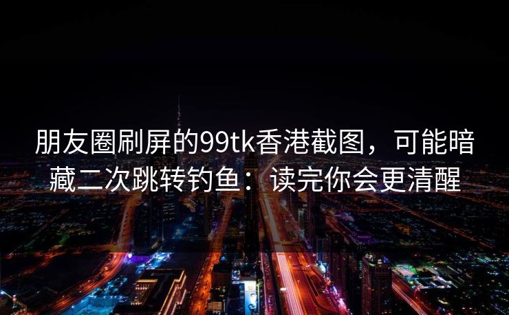朋友圈刷屏的99tk香港截图，可能暗藏二次跳转钓鱼：读完你会更清醒