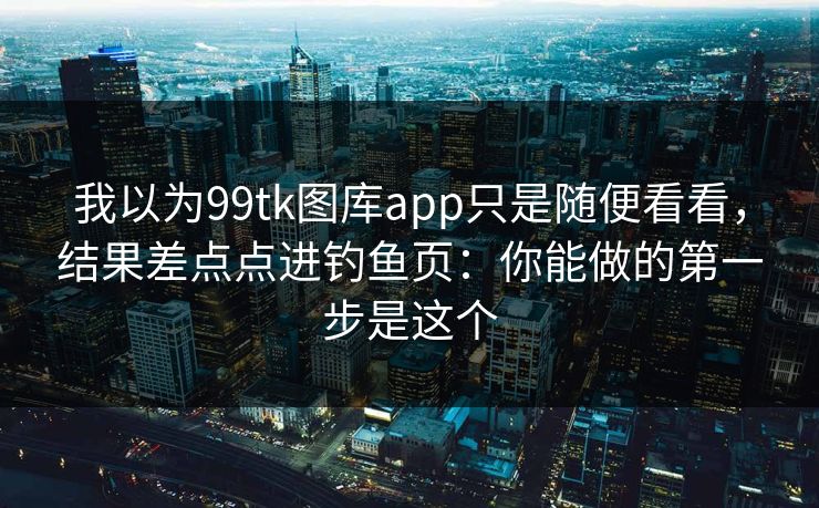 我以为99tk图库app只是随便看看,结果差点点进钓鱼页:你能做的第一步是这个 我以为99tk图库app只是随便看看,结果差点点进钓鱼页:你能做的第一步是这个