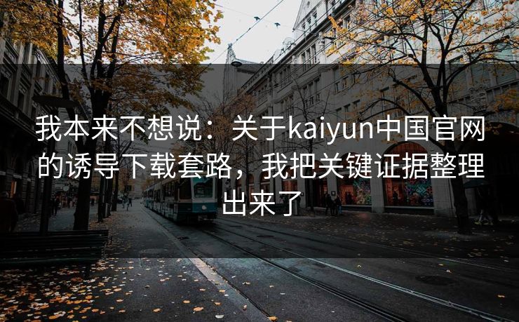 我本来不想说：关于kaiyun中国官网的诱导下载套路，我把关键证据整理出来了
