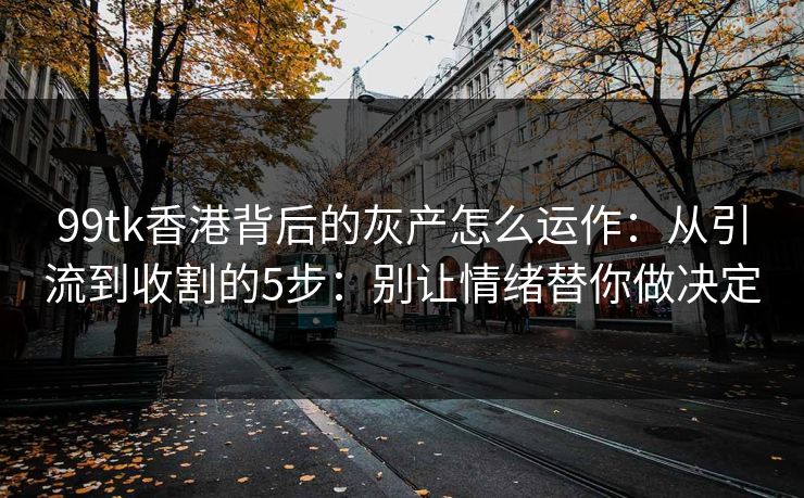 99tk香港背后的灰产怎么运作：从引流到收割的5步：别让情绪替你做决定
