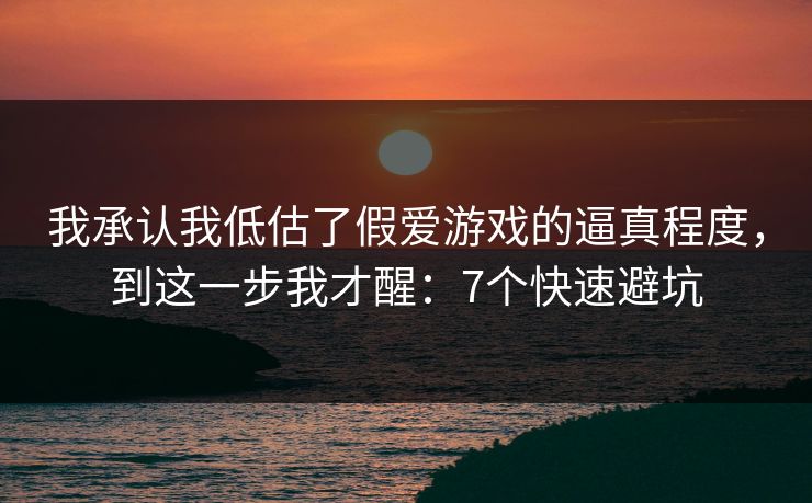 我承认我低估了假爱游戏的逼真程度，到这一步我才醒：7个快速避坑