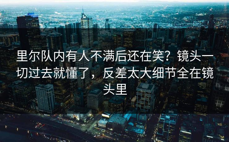 里尔队内有人不满后还在笑？镜头一切过去就懂了，反差太大细节全在镜头里