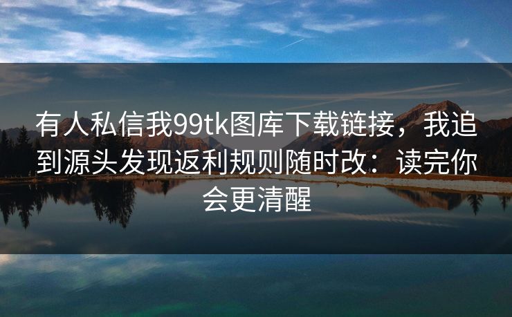 有人私信我99tk图库下载链接，我追到源头发现返利规则随时改：读完你会更清醒