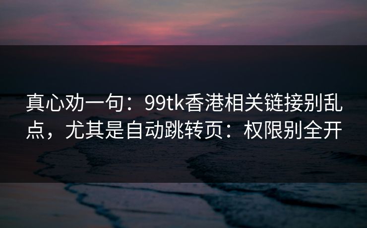 真心劝一句：99tk香港相关链接别乱点，尤其是自动跳转页：权限别全开