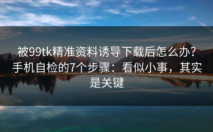 被99tk精准资料诱导下载后怎么办?手机自检的7个步骤:看似小事,其实是关键 被99tk精准资料诱导下载后怎么办?手机自检的7个步骤:看似小事,其实是关键