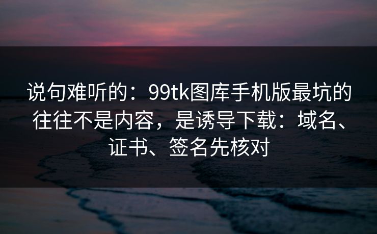 说句难听的：99tk图库手机版最坑的往往不是内容，是诱导下载：域名、证书、签名先核对