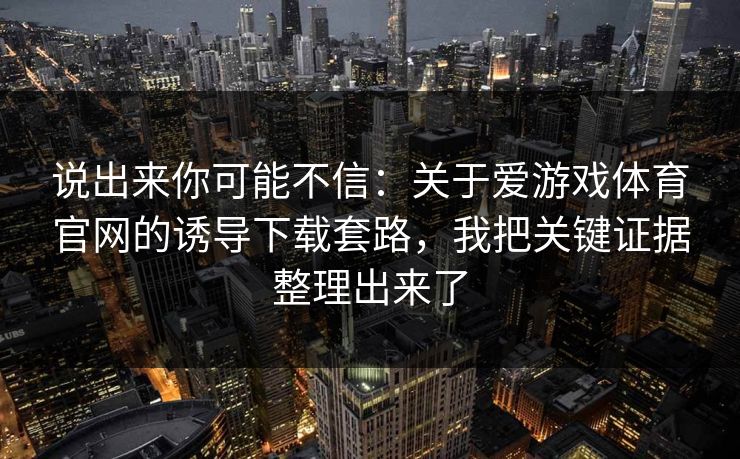 说出来你可能不信：关于爱游戏体育官网的诱导下载套路，我把关键证据整理出来了