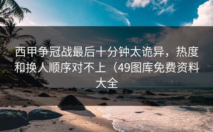 西甲争冠战最后十分钟太诡异,热度和换人顺序对不上(49图库免费资料大全 西甲争冠战最后十分钟太诡异,热度和换人顺序对不上(49图库免费资料大全