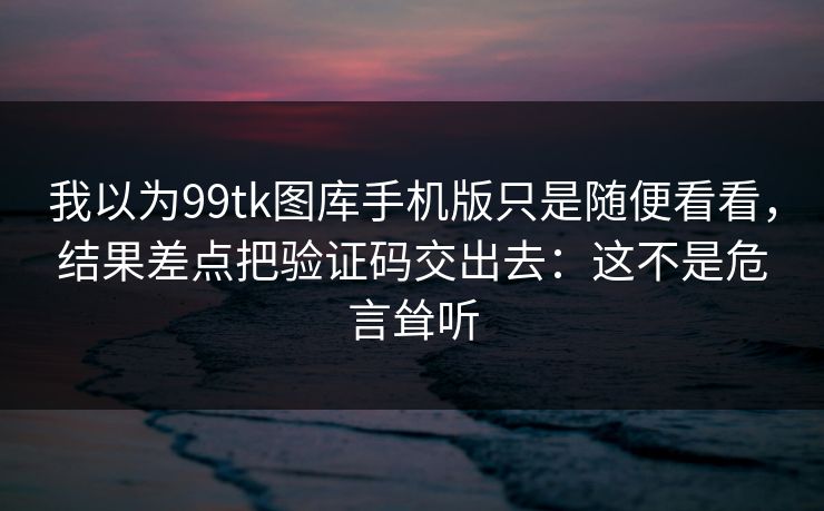 我以为99tk图库手机版只是随便看看,结果差点把验证码交出去:这不是危言耸听 我以为99tk图库手机版只是随便看看,结果差点把验证码交出去:这不是危言耸听