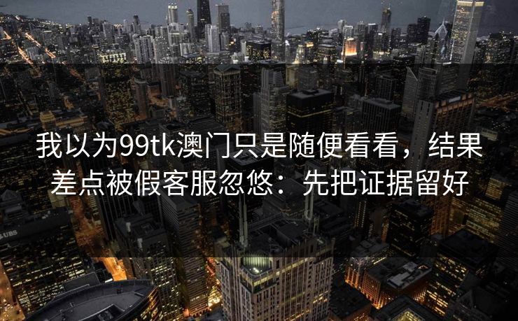 我以为99tk澳门只是随便看看，结果差点被假客服忽悠：先把证据留好