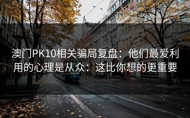 澳门PK10相关骗局复盘:他们最爱利用的心理是从众:这比你想的更重要 澳门PK10相关骗局复盘:他们最爱利用的心理是从众:这比你想的更重要