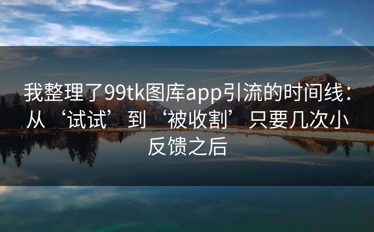 我整理了99tk图库app引流的时间线：从‘试试’到‘被收割’只要几次小反馈之后