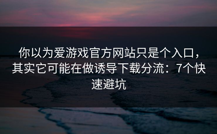 你以为爱游戏官方网站只是个入口，其实它可能在做诱导下载分流：7个快速避坑