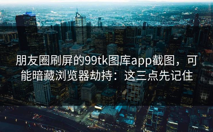 朋友圈刷屏的99tk图库app截图,可能暗藏浏览器劫持:这三点先记住 朋友圈刷屏的99tk图库app截图,可能暗藏浏览器劫持:这三点先记住