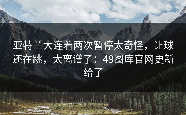 亚特兰大连着两次暂停太奇怪，让球还在跳，太离谱了：49图库官网更新给了