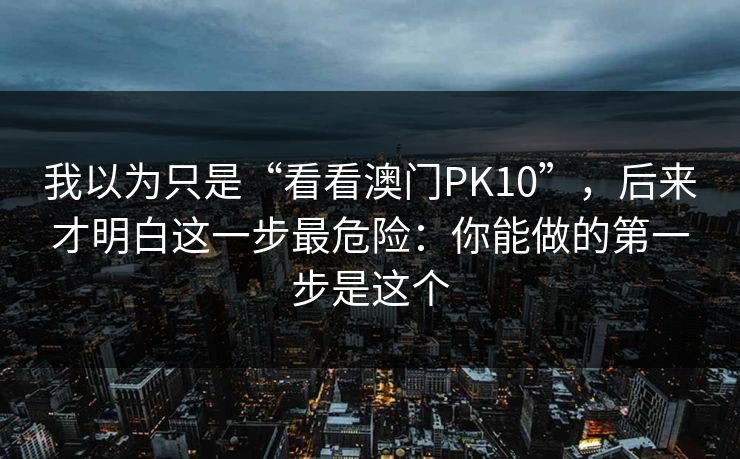 我以为只是“看看澳门PK10”,后来才明白这一步最危险:你能做的第一步是这个 我以为只是“看看澳门PK10”,后来才明白这一步最危险:你能做的第一步是这个