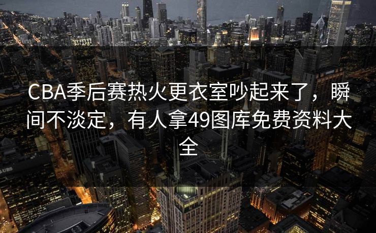 CBA季后赛热火更衣室吵起来了，瞬间不淡定，有人拿49图库免费资料大全