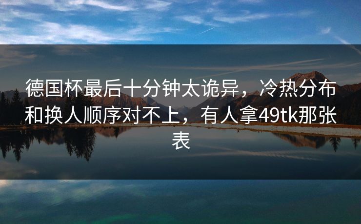 德国杯最后十分钟太诡异,冷热分布和换人顺序对不上,有人拿49tk那张表 德国杯最后十分钟太诡异,冷热分布和换人顺序对不上,有人拿49tk那张表
