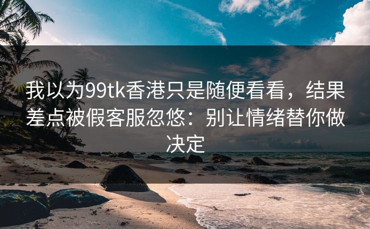 我以为99tk香港只是随便看看，结果差点被假客服忽悠：别让情绪替你做决定
