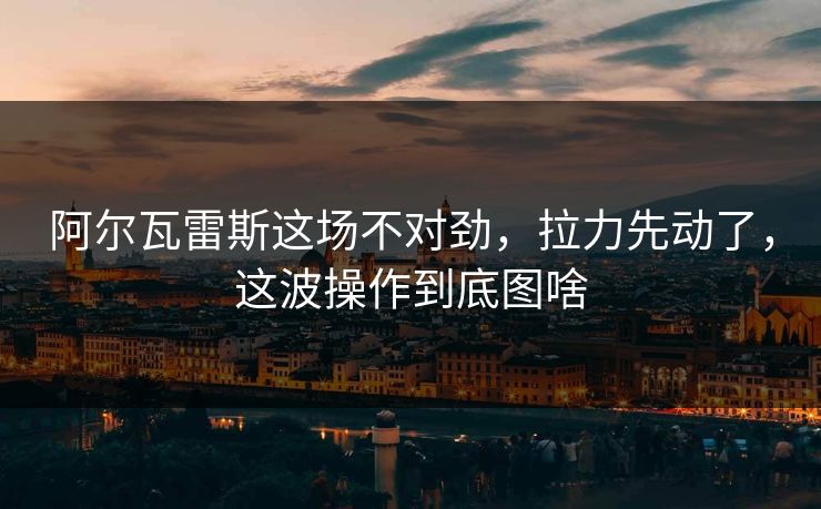 阿尔瓦雷斯这场不对劲，拉力先动了，这波操作到底图啥