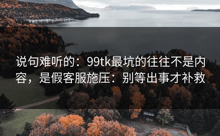 说句难听的:99tk最坑的往往不是内容,是假客服施压:别等出事才补救 说句难听的:99tk最坑的往往不是内容,是假客服施压:别等出事才补救