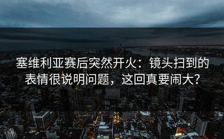 塞维利亚赛后突然开火：镜头扫到的表情很说明问题，这回真要闹大？