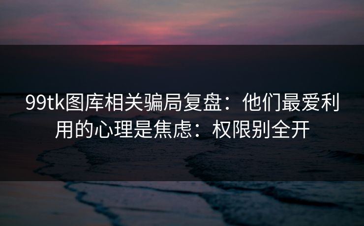 99tk图库相关骗局复盘:他们最爱利用的心理是焦虑:权限别全开 99tk图库相关骗局复盘:他们最爱利用的心理是焦虑:权限别全开