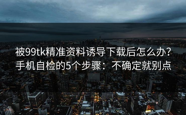 被99tk精准资料诱导下载后怎么办？手机自检的5个步骤：不确定就别点