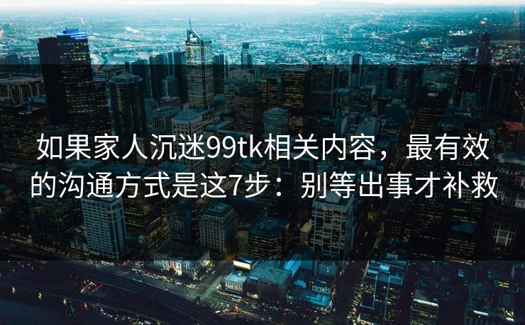 如果家人沉迷99tk相关内容，最有效的沟通方式是这7步：别等出事才补救