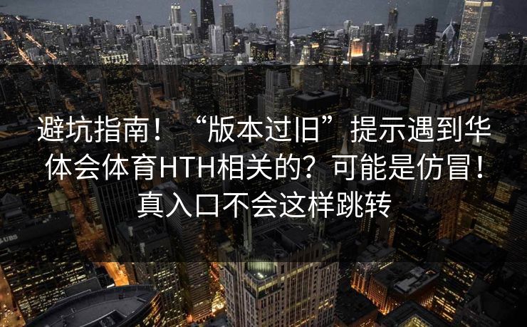 避坑指南！“版本过旧”提示遇到华体会体育HTH相关的？可能是仿冒！真入口不会这样跳转