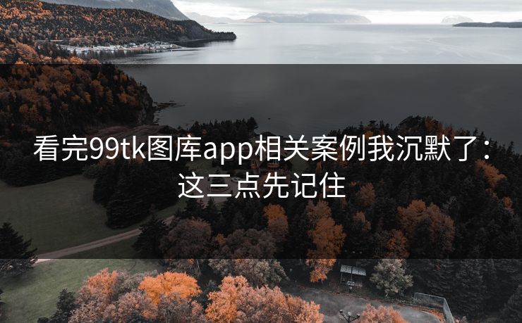 看完99tk图库app相关案例我沉默了：这三点先记住