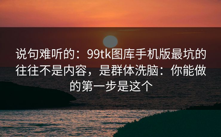 说句难听的：99tk图库手机版最坑的往往不是内容，是群体洗脑：你能做的第一步是这个
