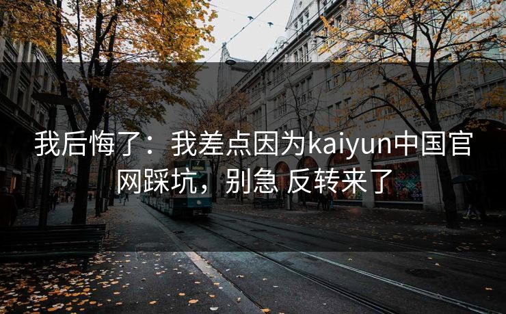 我后悔了：我差点因为kaiyun中国官网踩坑，别急 反转来了