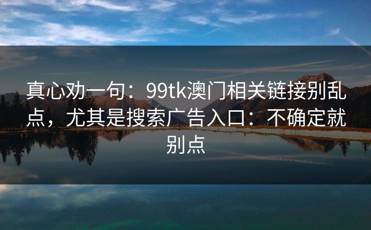 真心劝一句：99tk澳门相关链接别乱点，尤其是搜索广告入口：不确定就别点