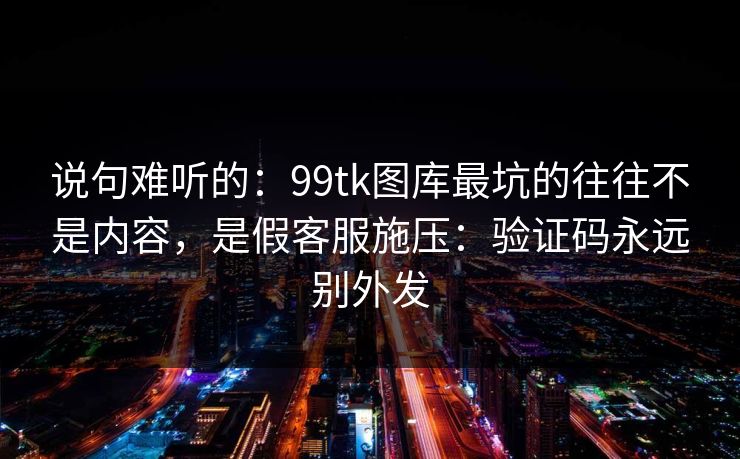 说句难听的：99tk图库最坑的往往不是内容，是假客服施压：验证码永远别外发