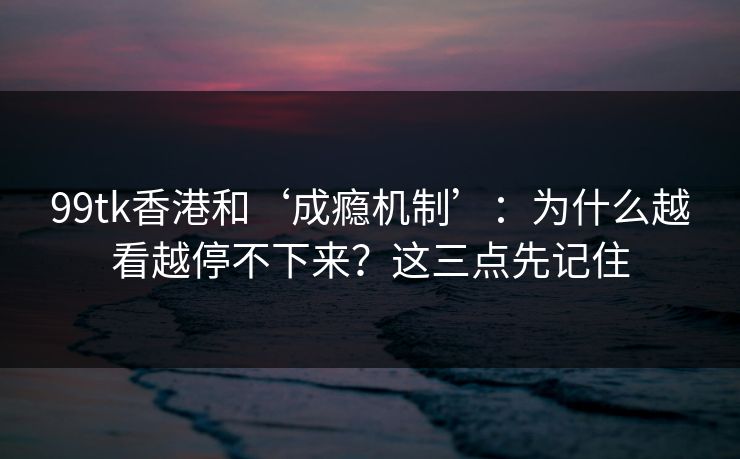 99tk香港和‘成瘾机制’：为什么越看越停不下来？这三点先记住